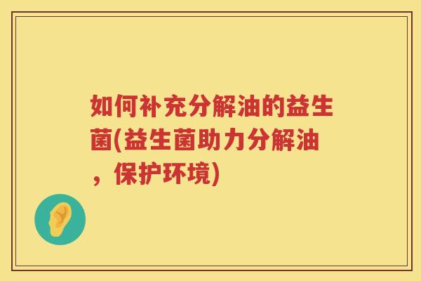 如何补充分解油的益生菌(益生菌助力分解油，保护环境)