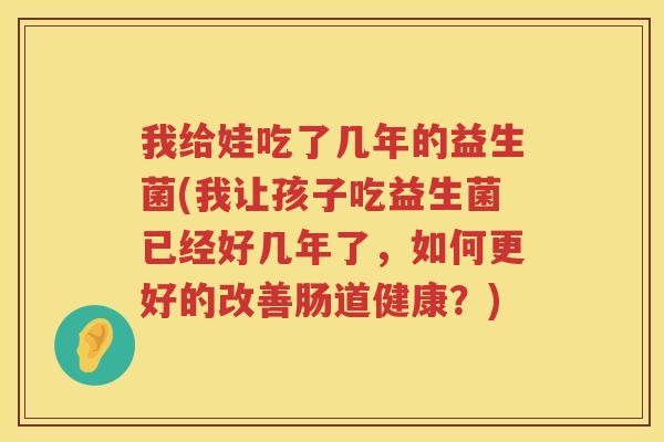我给娃吃了几年的益生菌(我让孩子吃益生菌已经好几年了，如何更好的改善肠道健康？)
