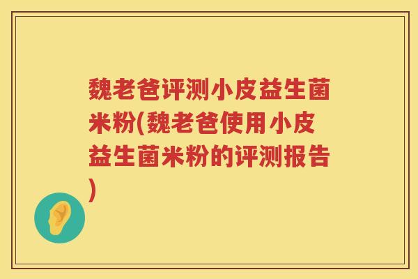 魏老爸评测小皮益生菌米粉(魏老爸使用小皮益生菌米粉的评测报告)