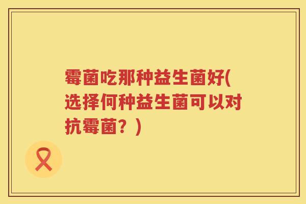 霉菌吃那种益生菌好(选择何种益生菌可以对抗霉菌？)