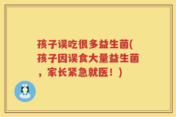 孩子误吃很多益生菌(孩子因误食大量益生菌，家长紧急就医！)
