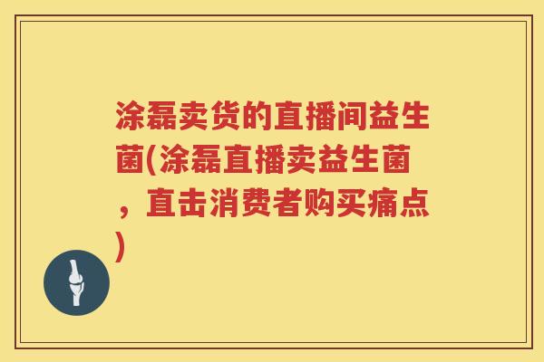 涂磊卖货的直播间益生菌(涂磊直播卖益生菌，直击消费者购买痛点)