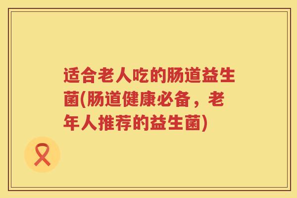 适合老人吃的肠道益生菌(肠道健康必备，老年人推荐的益生菌)