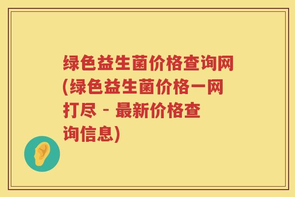 绿色益生菌价格查询网(绿色益生菌价格一网打尽 - 最新价格查询信息)