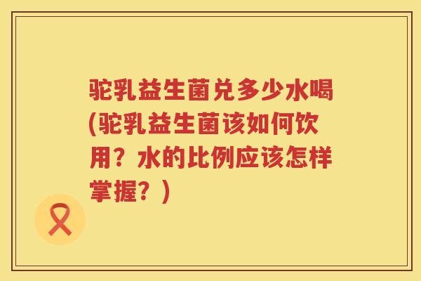 驼乳益生菌兑多少水喝(驼乳益生菌该如何饮用？水的比例应该怎样掌握？)