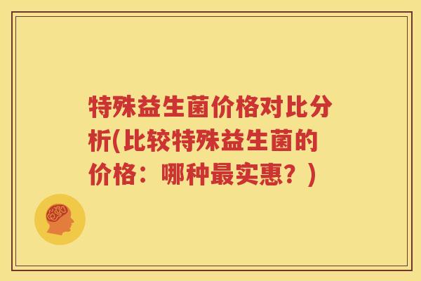 特殊益生菌价格对比分析(比较特殊益生菌的价格：哪种最实惠？)