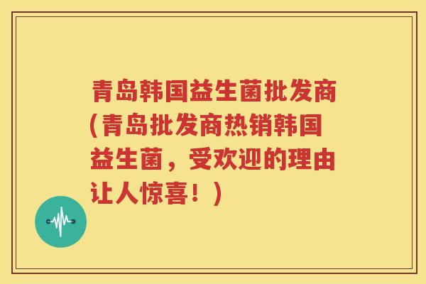青岛韩国益生菌批发商(青岛批发商热销韩国益生菌，受欢迎的理由让人惊喜！)