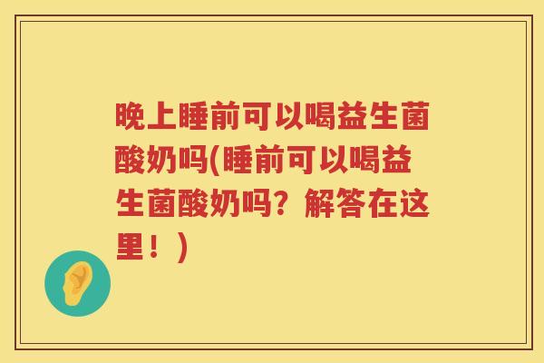 晚上睡前可以喝益生菌酸奶吗(睡前可以喝益生菌酸奶吗？解答在这里！)