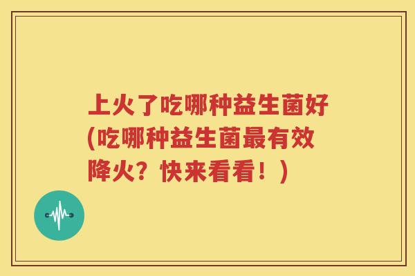 上火了吃哪种益生菌好(吃哪种益生菌最有效降火？快来看看！)