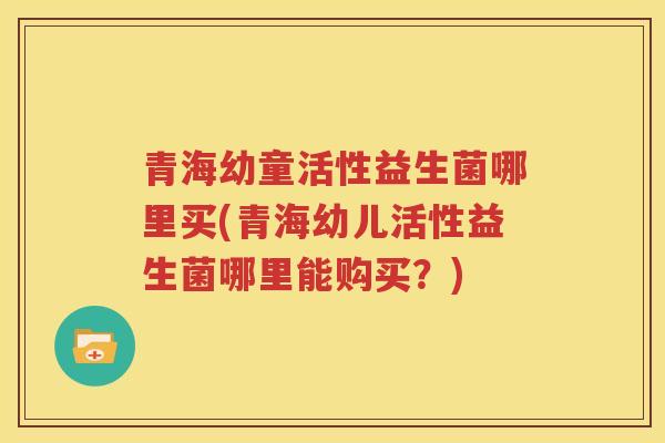 青海幼童活性益生菌哪里买(青海幼儿活性益生菌哪里能购买？)
