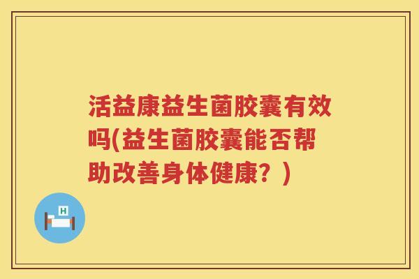 活益康益生菌胶囊有效吗(益生菌胶囊能否帮助改善身体健康？)