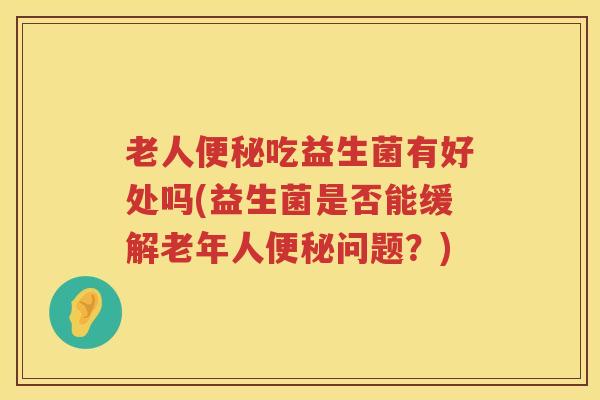 老人便秘吃益生菌有好处吗(益生菌是否能缓解老年人便秘问题？)