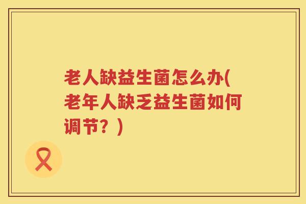 老人缺益生菌怎么办(老年人缺乏益生菌如何调节？)