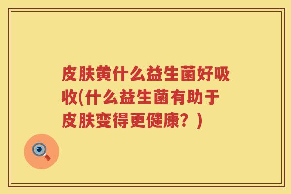 皮肤黄什么益生菌好吸收(什么益生菌有助于皮肤变得更健康？)