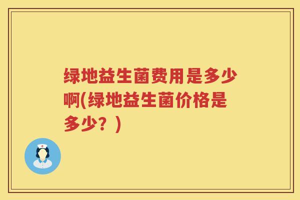 绿地益生菌费用是多少啊(绿地益生菌价格是多少？)