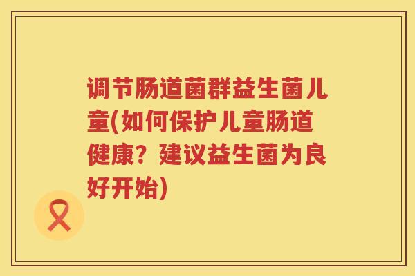 调节肠道菌群益生菌儿童(如何保护儿童肠道健康？建议益生菌为良好开始)