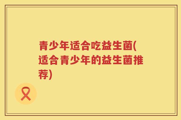 青少年适合吃益生菌(适合青少年的益生菌推荐)