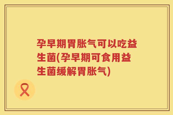 孕早期胃胀气可以吃益生菌(孕早期可食用益生菌缓解胃胀气)