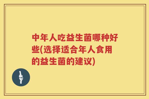 中年人吃益生菌哪种好些(选择适合年人食用的益生菌的建议)