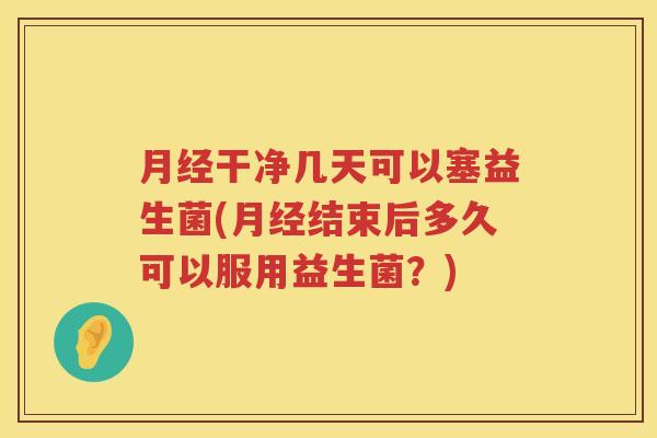 月经干净几天可以塞益生菌(月经结束后多久可以服用益生菌？)