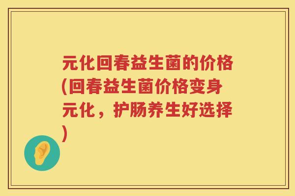 元化回春益生菌的价格(回春益生菌价格变身元化，护肠养生好选择)