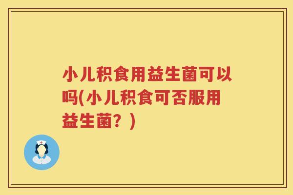 小儿积食用益生菌可以吗(小儿积食可否服用益生菌？)