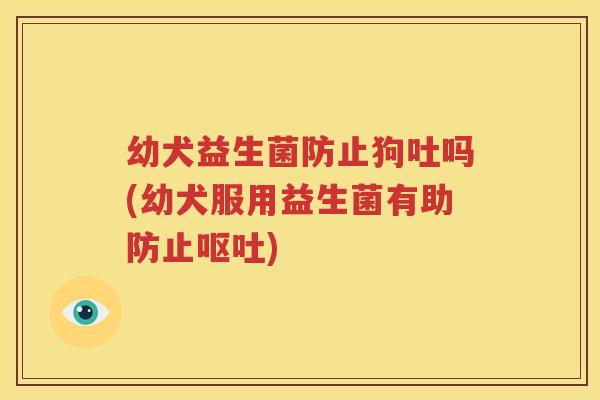 幼犬益生菌防止狗吐吗(幼犬服用益生菌有助防止呕吐)