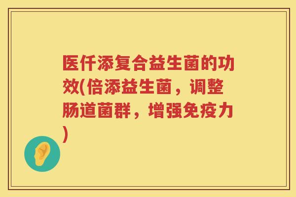 医仟添复合益生菌的功效(倍添益生菌，调整肠道菌群，增强免疫力)