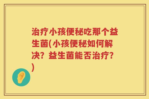 治疗小孩便秘吃那个益生菌(小孩便秘如何解决？益生菌能否治疗？)