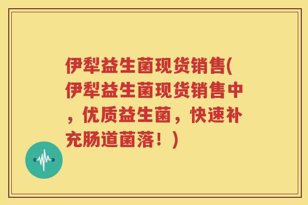 伊犁益生菌现货销售(伊犁益生菌现货销售中，优质益生菌，快速补充肠道菌落！)