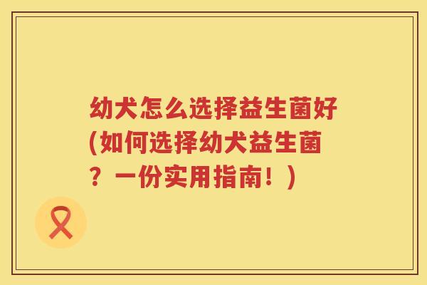 幼犬怎么选择益生菌好(如何选择幼犬益生菌？一份实用指南！)