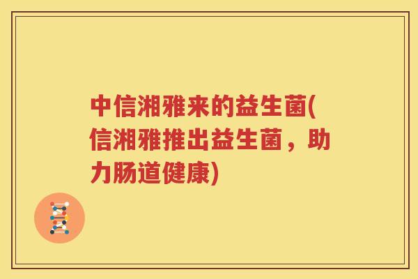 中信湘雅来的益生菌(信湘雅推出益生菌，助力肠道健康)