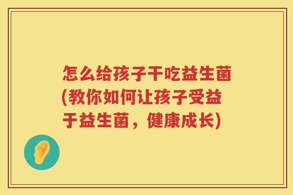 怎么给孩子干吃益生菌(教你如何让孩子受益于益生菌，健康成长)