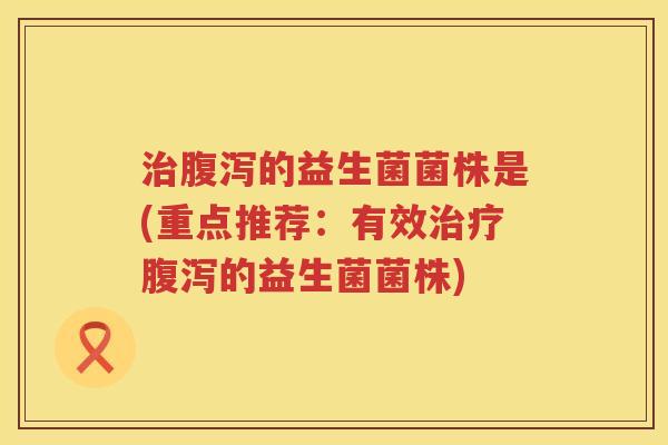 治腹泻的益生菌菌株是(重点推荐：有效治疗腹泻的益生菌菌株)