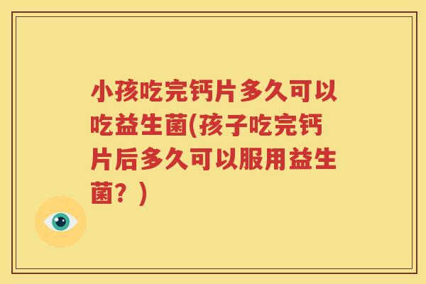 小孩吃完钙片多久可以吃益生菌(孩子吃完钙片后多久可以服用益生菌？)