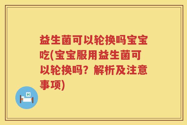 益生菌可以轮换吗宝宝吃(宝宝服用益生菌可以轮换吗？解析及注意事项)