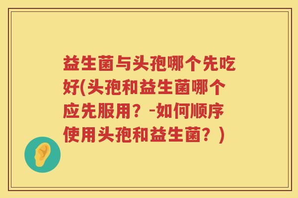 益生菌与头孢哪个先吃好(头孢和益生菌哪个应先服用？-如何顺序使用头孢和益生菌？)