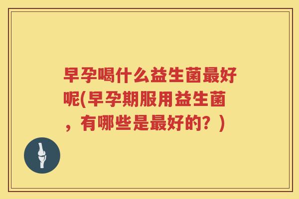 早孕喝什么益生菌最好呢(早孕期服用益生菌，有哪些是最好的？)