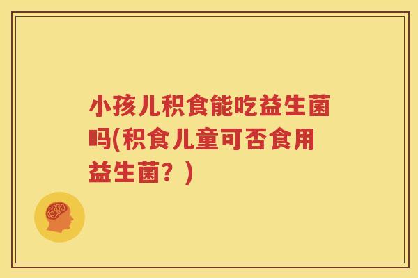 小孩儿积食能吃益生菌吗(积食儿童可否食用益生菌？)