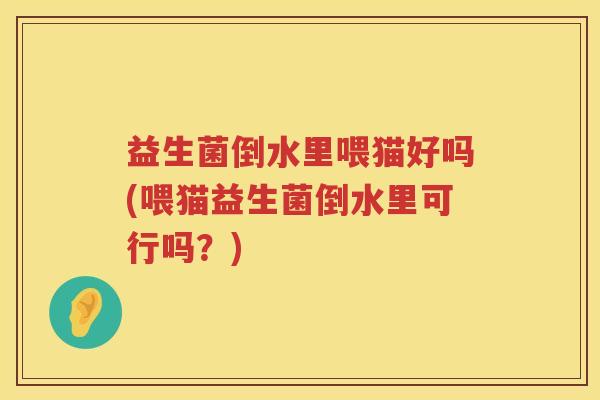 益生菌倒水里喂猫好吗(喂猫益生菌倒水里可行吗？)