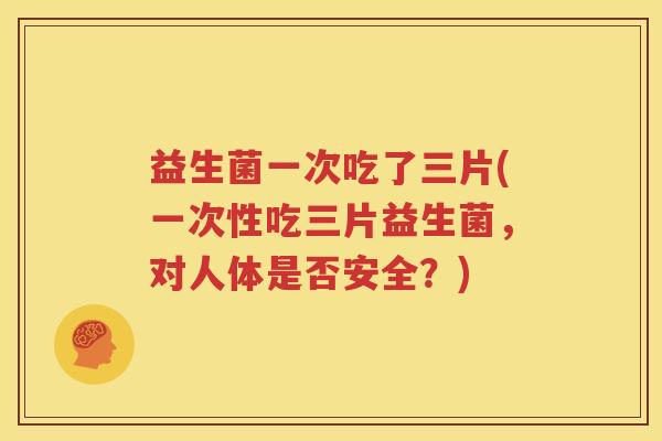 益生菌一次吃了三片(一次性吃三片益生菌，对人体是否安全？)