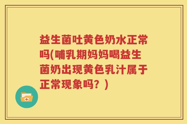益生菌吐黄色奶水正常吗(哺乳期妈妈喝益生菌奶出现黄色乳汁属于正常现象吗？)