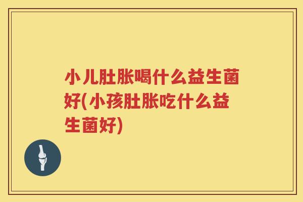 小儿肚胀喝什么益生菌好(小孩肚胀吃什么益生菌好)