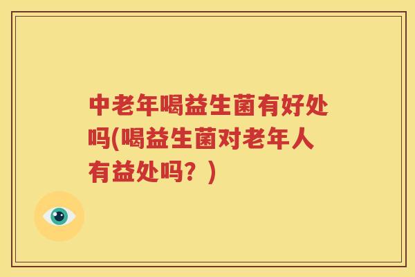 中老年喝益生菌有好处吗(喝益生菌对老年人有益处吗？)