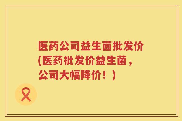 医药公司益生菌批发价(医药批发价益生菌，公司大幅降价！)