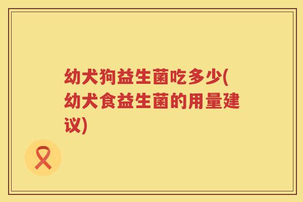 幼犬狗益生菌吃多少(幼犬食益生菌的用量建议)