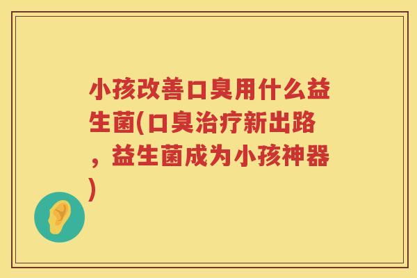 小孩改善口臭用什么益生菌(口臭治疗新出路，益生菌成为小孩神器)