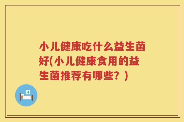 小儿健康吃什么益生菌好(小儿健康食用的益生菌推荐有哪些？)