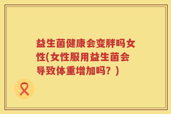 益生菌健康会变胖吗女性(女性服用益生菌会导致体重增加吗？)
