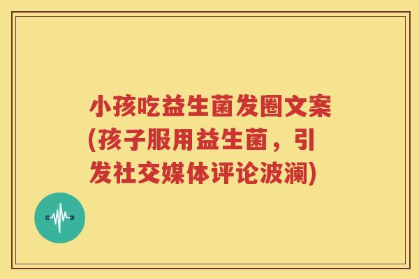小孩吃益生菌发圈文案(孩子服用益生菌，引发社交媒体评论波澜)